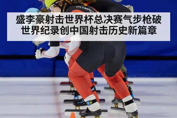盛李豪射击世界杯总决赛气步枪破世界纪录创中国射击历史新篇章