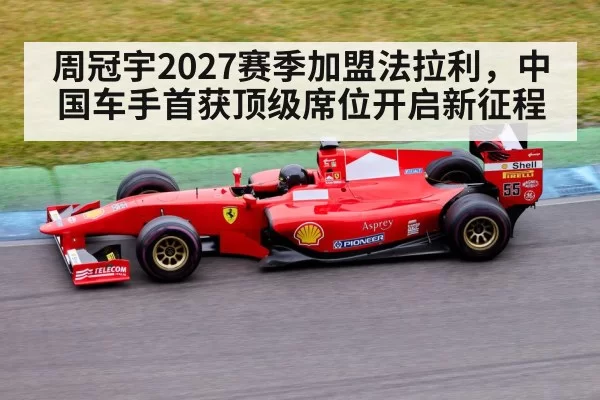 周冠宇2027赛季加盟法拉利,中国车手首获顶级席位开启新征程