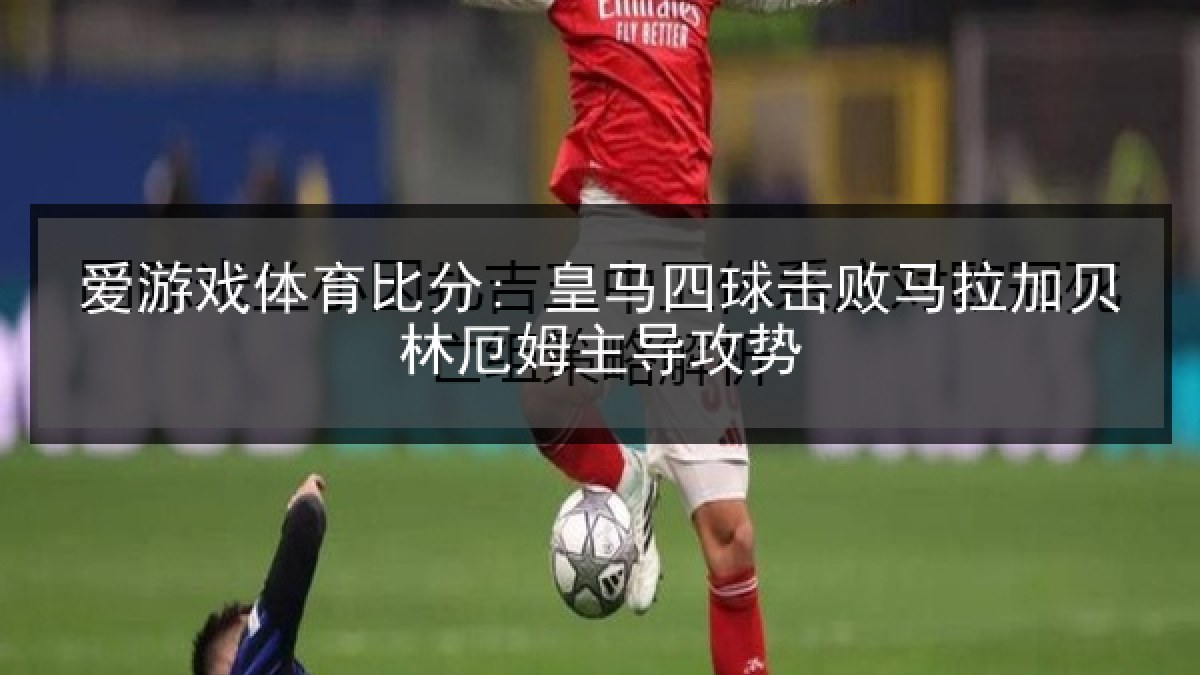 爱游戏体育比分: 皇马四球击败马拉加贝林厄姆主导攻势