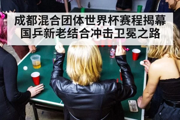 成都混合团体世界杯赛程揭幕国乒新老结合冲击卫冕之路
